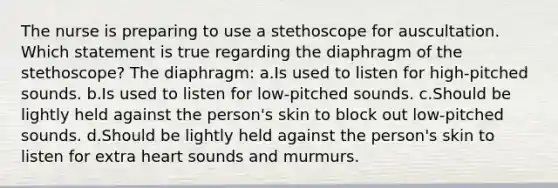 The nurse is preparing to use a stethoscope for auscultation. Which statement is true regarding the diaphragm of the stethoscope? The diaphragm: a.Is used to listen for high-pitched sounds. b.Is used to listen for low-pitched sounds. c.Should be lightly held against the person's skin to block out low-pitched sounds. d.Should be lightly held against the person's skin to listen for extra heart sounds and murmurs.