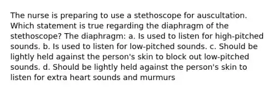 The nurse is preparing to use a stethoscope for auscultation. Which statement is true regarding the diaphragm of the stethoscope? The diaphragm: a. Is used to listen for high-pitched sounds. b. Is used to listen for low-pitched sounds. c. Should be lightly held against the person's skin to block out low-pitched sounds. d. Should be lightly held against the person's skin to listen for extra heart sounds and murmurs