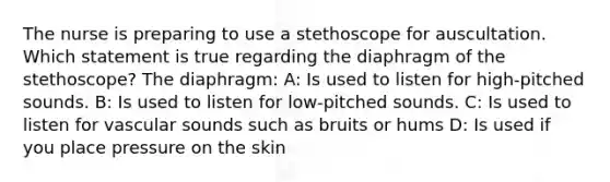 The nurse is preparing to use a stethoscope for auscultation. Which statement is true regarding the diaphragm of the stethoscope? The diaphragm: A: Is used to listen for high-pitched sounds. B: Is used to listen for low-pitched sounds. C: Is used to listen for vascular sounds such as bruits or hums D: Is used if you place pressure on the skin