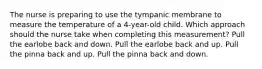 The nurse is preparing to use the tympanic membrane to measure the temperature of a​ 4-year-old child. Which approach should the nurse take when completing this​ measurement? Pull the earlobe back and down. Pull the earlobe back and up. Pull the pinna back and up. Pull the pinna back and down.