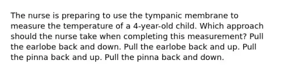 The nurse is preparing to use the tympanic membrane to measure the temperature of a​ 4-year-old child. Which approach should the nurse take when completing this​ measurement? Pull the earlobe back and down. Pull the earlobe back and up. Pull the pinna back and up. Pull the pinna back and down.