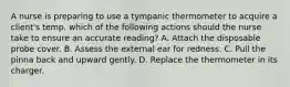 A nurse is preparing to use a tympanic thermometer to acquire a client's temp. which of the following actions should the nurse take to ensure an accurate reading? A. Attach the disposable probe cover. B. Assess the external ear for redness. C. Pull the pinna back and upward gently. D. Replace the thermometer in its charger.