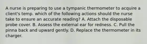 A nurse is preparing to use a tympanic thermometer to acquire a client's temp. which of the following actions should the nurse take to ensure an accurate reading? A. Attach the disposable probe cover. B. Assess the external ear for redness. C. Pull the pinna back and upward gently. D. Replace the thermometer in its charger.