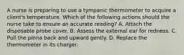 A nurse is preparing to use a tympanic thermometer to acquire a client's temperature. Which of the following actions should the nurse take to ensure an accurate reading? A. Attach the disposable probe cover. B. Assess the external ear for redness. C. Pull the pinna back and upward gently. D. Replace the thermometer in its charger.