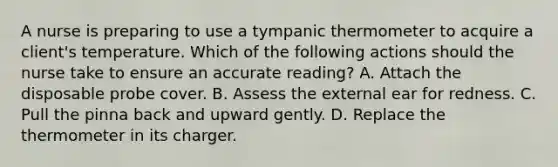 A nurse is preparing to use a tympanic thermometer to acquire a client's temperature. Which of the following actions should the nurse take to ensure an accurate reading? A. Attach the disposable probe cover. B. Assess the external ear for redness. C. Pull the pinna back and upward gently. D. Replace the thermometer in its charger.