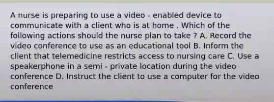 A nurse is preparing to use a video - enabled device to communicate with a client who is at home . Which of the following actions should the nurse plan to take ? A. Record the video conference to use as an educational tool B. Inform the client that telemedicine restricts access to nursing care C. Use a speakerphone in a semi - private location during the video conference D. Instruct the client to use a computer for the video conference