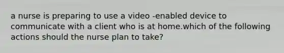 a nurse is preparing to use a video -enabled device to communicate with a client who is at home.which of the following actions should the nurse plan to take?