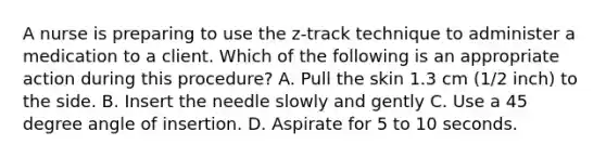 A nurse is preparing to use the z-track technique to administer a medication to a client. Which of the following is an appropriate action during this procedure? A. Pull the skin 1.3 cm (1/2 inch) to the side. B. Insert the needle slowly and gently C. Use a 45 degree angle of insertion. D. Aspirate for 5 to 10 seconds.