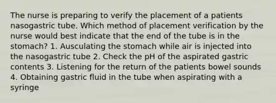 The nurse is preparing to verify the placement of a patients nasogastric tube. Which method of placement verification by the nurse would best indicate that the end of the tube is in the stomach? 1. Ausculating the stomach while air is injected into the nasogastric tube 2. Check the pH of the aspirated gastric contents 3. Listening for the return of the patients bowel sounds 4. Obtaining gastric fluid in the tube when aspirating with a syringe