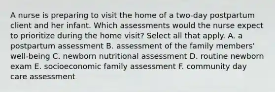 A nurse is preparing to visit the home of a two-day postpartum client and her infant. Which assessments would the nurse expect to prioritize during the home visit? Select all that apply. A. a postpartum assessment B. assessment of the family members' well-being C. newborn nutritional assessment D. routine newborn exam E. socioeconomic family assessment F. community day care assessment