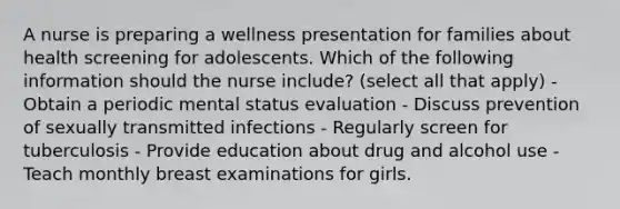 A nurse is preparing a wellness presentation for families about health screening for adolescents. Which of the following information should the nurse include? (select all that apply) - Obtain a periodic mental status evaluation - Discuss prevention of sexually transmitted infections - Regularly screen for tuberculosis - Provide education about drug and alcohol use - Teach monthly breast examinations for girls.