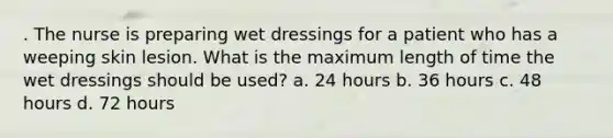 . The nurse is preparing wet dressings for a patient who has a weeping skin lesion. What is the maximum length of time the wet dressings should be used? a. 24 hours b. 36 hours c. 48 hours d. 72 hours