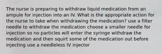 The nurse is preparing to withdraw liquid medication from an ampule for injection into an IV. What is the appropriate action for the nurse to take when withdrawing the medication? use a filter needle to withdraw the medication choose a smaller needle for injection so no particles will enter the syringe withdraw the medication and then squirt some of the medication out before injecting use a needleless IV injector