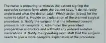 The nurse is preparing to witness the patient signing the operative consent form when the patient says, "I do not really understand what the doctor said." Which action is best for the nurse to take? a. Provide an explanation of the planned surgical procedure. b. Notify the surgeon that the informed consent process is not complete. c. Administer the prescribed preoperative antibiotics and withhold any ordered sedative medications. d. Notify the operating room staff that the surgeon needs to give a more complete explanation of the procedure.