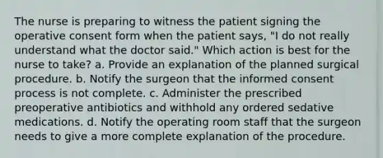 The nurse is preparing to witness the patient signing the operative consent form when the patient says, "I do not really understand what the doctor said." Which action is best for the nurse to take? a. Provide an explanation of the planned surgical procedure. b. Notify the surgeon that the informed consent process is not complete. c. Administer the prescribed preoperative antibiotics and withhold any ordered sedative medications. d. Notify the operating room staff that the surgeon needs to give a more complete explanation of the procedure.