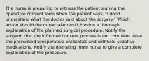 The nurse is preparing to witness the patient signing the operative consent form when the patient says, "I don't understand what the doctor said about the surgery." Which action should the nurse take next? Provide a thorough explanation of the planned surgical procedure. Notify the surgeon that the informed consent process is not complete. Give the prescribed preoperative antibiotics and withhold sedative medications. Notify the operating room nurse to give a complete explanation of the procedure.