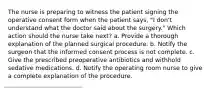 The nurse is preparing to witness the patient signing the operative consent form when the patient says, "I don't understand what the doctor said about the surgery." Which action should the nurse take next? a. Provide a thorough explanation of the planned surgical procedure. b. Notify the surgeon that the informed consent process is not complete. c. Give the prescribed preoperative antibiotics and withhold sedative medications. d. Notify the operating room nurse to give a complete explanation of the procedure.