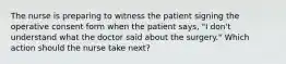 The nurse is preparing to witness the patient signing the operative consent form when the patient says, "I don't understand what the doctor said about the surgery." Which action should the nurse take next?