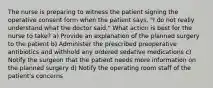 The nurse is preparing to witness the patient signing the operative consent form when the patient says, "I do not really understand what the doctor said." What action is best for the nurse to take? a) Provide an explanation of the planned surgery to the patient b) Administer the prescribed preoperative antibiotics and withhold any ordered sedative medications c) Notify the surgeon that the patient needs more information on the planned surgery d) Notify the operating room staff of the patient's concerns