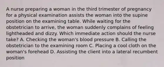 A nurse preparing a woman in the third trimester of pregnancy for a physical examination assists the woman into the supine position on the examining table. While waiting for the obstetrician to arrive, the woman suddenly complains of feeling lightheaded and dizzy. Which immediate action should the nurse take? A. Checking the woman's blood pressure B. Calling the obstetrician to the examining room C. Placing a cool cloth on the woman's forehead D. Assisting the client into a lateral recumbent position