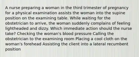 A nurse preparing a woman in the third trimester of pregnancy for a physical examination assists the woman into the supine position on the examining table. While waiting for the obstetrician to arrive, the woman suddenly complains of feeling lightheaded and dizzy. Which immediate action should the nurse take? Checking the woman's blood pressure Calling the obstetrician to the examining room Placing a cool cloth on the woman's forehead Assisting the client into a lateral recumbent position