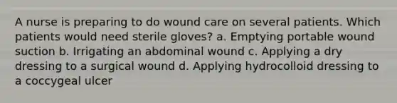 A nurse is preparing to do wound care on several patients. Which patients would need sterile gloves? a. Emptying portable wound suction b. Irrigating an abdominal wound c. Applying a dry dressing to a surgical wound d. Applying hydrocolloid dressing to a coccygeal ulcer