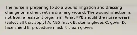 The nurse is preparing to do a wound irrigation and dressing change on a client with a draining wound. The wound infection is not from a resistant organism. What PPE should the nurse wear? (select all that apply) A. N95 mask B. sterile gloves C. gown D. face shield E. procedure mask F. clean gloves