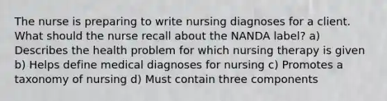 The nurse is preparing to write nursing diagnoses for a client. What should the nurse recall about the NANDA label? a) Describes the health problem for which nursing therapy is given b) Helps define medical diagnoses for nursing c) Promotes a taxonomy of nursing d) Must contain three components