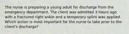 The nurse is preparing a young adult for discharge from the emergency department. The client was admitted 3 hours ago with a fractured right ankle and a temporary splint was applied. Which action is most important for the nurse to take prior to the client's discharge?