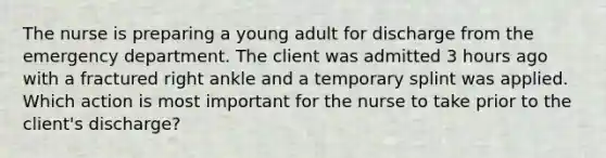 The nurse is preparing a young adult for discharge from the emergency department. The client was admitted 3 hours ago with a fractured right ankle and a temporary splint was applied. Which action is most important for the nurse to take prior to the client's discharge?