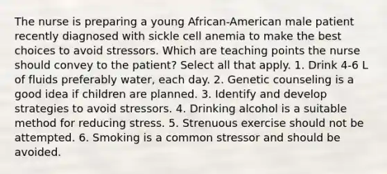 The nurse is preparing a young African-American male patient recently diagnosed with sickle cell anemia to make the best choices to avoid stressors. Which are teaching points the nurse should convey to the patient? Select all that apply. 1. Drink 4-6 L of fluids preferably water, each day. 2. Genetic counseling is a good idea if children are planned. 3. Identify and develop strategies to avoid stressors. 4. Drinking alcohol is a suitable method for reducing stress. 5. Strenuous exercise should not be attempted. 6. Smoking is a common stressor and should be avoided.