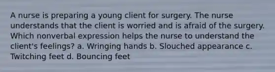 A nurse is preparing a young client for surgery. The nurse understands that the client is worried and is afraid of the surgery. Which nonverbal expression helps the nurse to understand the client's feelings? a. Wringing hands b. Slouched appearance c. Twitching feet d. Bouncing feet