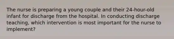 The nurse is preparing a young couple and their 24-hour-old infant for discharge from the hospital. In conducting discharge teaching, which intervention is most important for the nurse to implement?