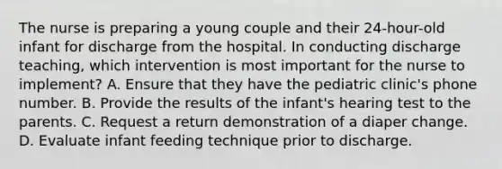 The nurse is preparing a young couple and their 24-hour-old infant for discharge from the hospital. In conducting discharge teaching, which intervention is most important for the nurse to implement? A. Ensure that they have the pediatric clinic's phone number. B. Provide the results of the infant's hearing test to the parents. C. Request a return demonstration of a diaper change. D. Evaluate infant feeding technique prior to discharge.