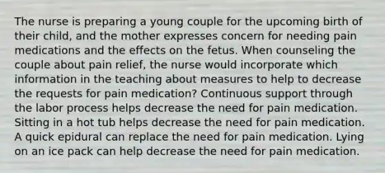 The nurse is preparing a young couple for the upcoming birth of their child, and the mother expresses concern for needing pain medications and the effects on the fetus. When counseling the couple about pain relief, the nurse would incorporate which information in the teaching about measures to help to decrease the requests for pain medication? Continuous support through the labor process helps decrease the need for pain medication. Sitting in a hot tub helps decrease the need for pain medication. A quick epidural can replace the need for pain medication. Lying on an ice pack can help decrease the need for pain medication.