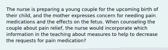 The nurse is preparing a young couple for the upcoming birth of their child, and the mother expresses concern for needing pain medications and the effects on the fetus. When counseling the couple about pain relief, the nurse would incorporate which information in the teaching about measures to help to decrease the requests for pain medication?