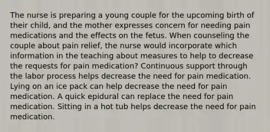 The nurse is preparing a young couple for the upcoming birth of their child, and the mother expresses concern for needing pain medications and the effects on the fetus. When counseling the couple about pain relief, the nurse would incorporate which information in the teaching about measures to help to decrease the requests for pain medication? Continuous support through the labor process helps decrease the need for pain medication. Lying on an ice pack can help decrease the need for pain medication. A quick epidural can replace the need for pain medication. Sitting in a hot tub helps decrease the need for pain medication.