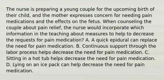 The nurse is preparing a young couple for the upcoming birth of their child, and the mother expresses concern for needing pain medications and the effects on the fetus. When counseling the couple about pain relief, the nurse would incorporate which information in the teaching about measures to help to decrease the requests for pain medication? A. A quick epidural can replace the need for pain medication. B. Continuous support through the labor process helps decrease the need for pain medication. C. Sitting in a hot tub helps decrease the need for pain medication. D. Lying on an ice pack can help decrease the need for pain medication.