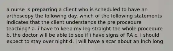 a nurse is preparring a client who is scheduled to have an arthoscopy the following day. which of the following statements indicates that the client understands the pre procedure teaching? a. i have to keep my leg straight the whole procedure b. the doctor will be able to see if i have signs of RA c. i should expect to stay over night d. i will have a scar about an inch long