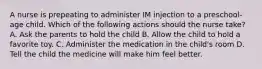 A nurse is prepeating to administer IM injection to a preschool-age child. Which of the following actions should the nurse take? A. Ask the parents to hold the child B. Allow the child to hold a favorite toy. C. Administer the medication in the child's room D. Tell the child the medicine will make him feel better.