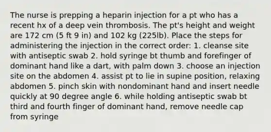 The nurse is prepping a heparin injection for a pt who has a recent hx of a deep vein thrombosis. The pt's height and weight are 172 cm (5 ft 9 in) and 102 kg (225lb). Place the steps for administering the injection in the correct order: 1. cleanse site with antiseptic swab 2. hold syringe bt thumb and forefinger of dominant hand like a dart, with palm down 3. choose an injection site on the abdomen 4. assist pt to lie in supine position, relaxing abdomen 5. pinch skin with nondominant hand and insert needle quickly at 90 degree angle 6. while holding antiseptic swab bt third and fourth finger of dominant hand, remove needle cap from syringe