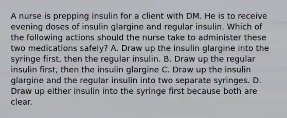 A nurse is prepping insulin for a client with DM. He is to receive evening doses of insulin glargine and regular insulin. Which of the following actions should the nurse take to administer these two medications safely? A. Draw up the insulin glargine into the syringe first, then the regular insulin. B. Draw up the regular insulin first, then the insulin glargine C. Draw up the insulin glargine and the regular insulin into two separate syringes. D. Draw up either insulin into the syringe first because both are clear.