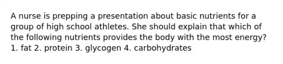 A nurse is prepping a presentation about basic nutrients for a group of high school athletes. She should explain that which of the following nutrients provides the body with the most energy? 1. fat 2. protein 3. glycogen 4. carbohydrates