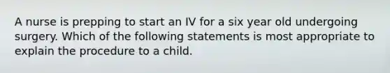 A nurse is prepping to start an IV for a six year old undergoing surgery. Which of the following statements is most appropriate to explain the procedure to a child.