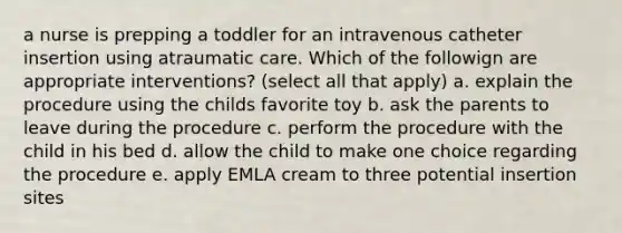 a nurse is prepping a toddler for an intravenous catheter insertion using atraumatic care. Which of the followign are appropriate interventions? (select all that apply) a. explain the procedure using the childs favorite toy b. ask the parents to leave during the procedure c. perform the procedure with the child in his bed d. allow the child to make one choice regarding the procedure e. apply EMLA cream to three potential insertion sites