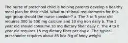 The nurse of preschool child is helping parents develop a healthy meal plan for their child. What nutritional requirements for this age group should the nurse consider? a. The 3 to 5 year old requires 300 to 500 mg calcium and 10 mg iron daily b. The 3 year old should consume 10 mg dietary fiber daily c. The 4 to 8 year old requires 15 mg dietary fiber per day d. The typical preschooler requires about 85 kcal/kg of body weight