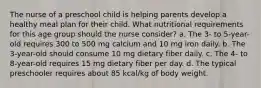 The nurse of a preschool child is helping parents develop a healthy meal plan for their child. What nutritional requirements for this age group should the nurse consider? a. The 3- to 5-year-old requires 300 to 500 mg calcium and 10 mg iron daily. b. The 3-year-old should consume 10 mg dietary fiber daily. c. The 4- to 8-year-old requires 15 mg dietary fiber per day. d. The typical preschooler requires about 85 kcal/kg of body weight.