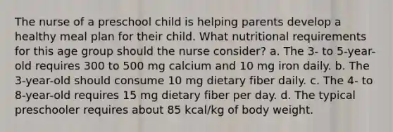 The nurse of a preschool child is helping parents develop a healthy meal plan for their child. What nutritional requirements for this age group should the nurse consider? a. The 3- to 5-year-old requires 300 to 500 mg calcium and 10 mg iron daily. b. The 3-year-old should consume 10 mg dietary fiber daily. c. The 4- to 8-year-old requires 15 mg dietary fiber per day. d. The typical preschooler requires about 85 kcal/kg of body weight.