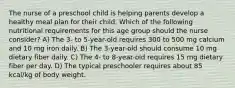 The nurse of a preschool child is helping parents develop a healthy meal plan for their child. Which of the following nutritional requirements for this age group should the nurse consider? A) The 3- to 5-year-old requires 300 to 500 mg calcium and 10 mg iron daily. B) The 3-year-old should consume 10 mg dietary fiber daily. C) The 4- to 8-year-old requires 15 mg dietary fiber per day. D) The typical preschooler requires about 85 kcal/kg of body weight.