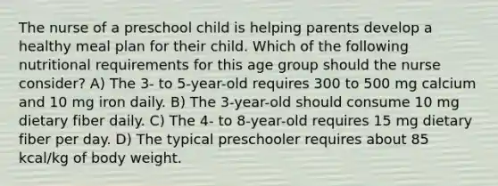 The nurse of a preschool child is helping parents develop a healthy meal plan for their child. Which of the following nutritional requirements for this age group should the nurse consider? A) The 3- to 5-year-old requires 300 to 500 mg calcium and 10 mg iron daily. B) The 3-year-old should consume 10 mg dietary fiber daily. C) The 4- to 8-year-old requires 15 mg dietary fiber per day. D) The typical preschooler requires about 85 kcal/kg of body weight.